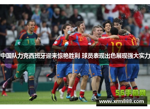 中国队力克西班牙迎来惊艳胜利 球员表现出色展现强大实力
