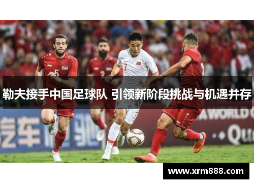 勒夫接手中国足球队 引领新阶段挑战与机遇并存