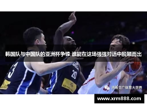韩国队与中国队的亚洲杯争锋 谁能在这场强强对话中脱颖而出