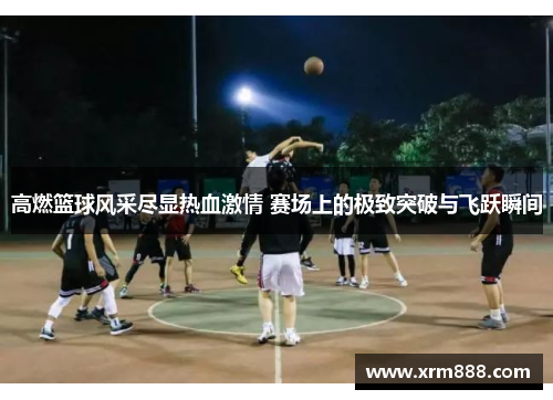 高燃篮球风采尽显热血激情 赛场上的极致突破与飞跃瞬间