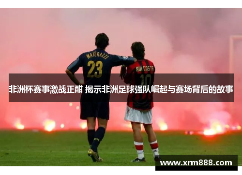 非洲杯赛事激战正酣 揭示非洲足球强队崛起与赛场背后的故事